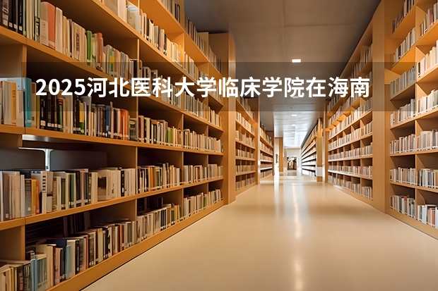 2025河北医科大学临床学院在海南招生人数计划预测