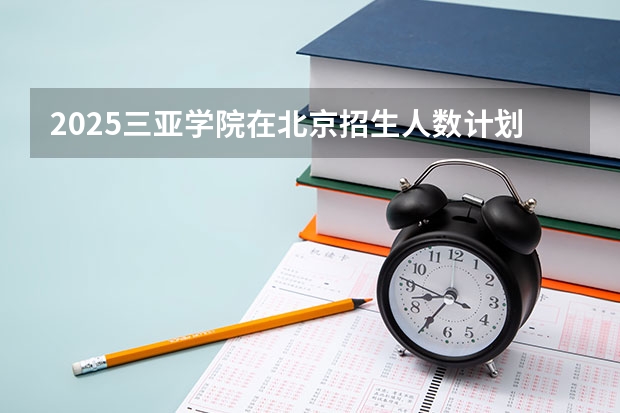 2025三亚学院在北京招生人数计划预测