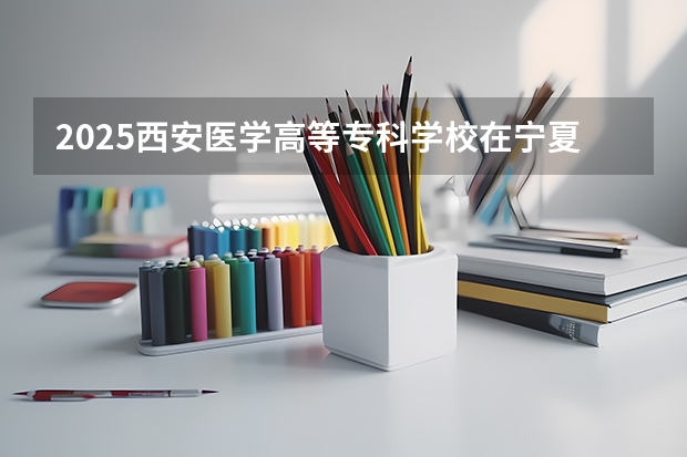 2025西安医学高等专科学校在宁夏招生人数计划预测
