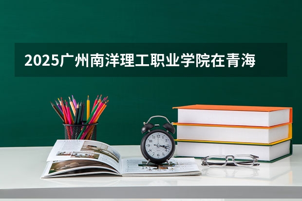 2025广州南洋理工职业学院在青海招生人数计划预测