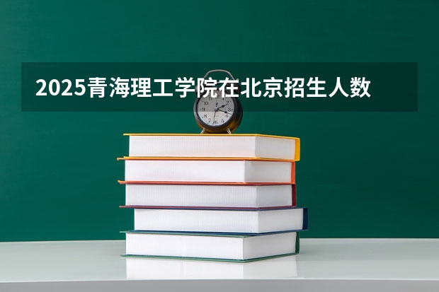 2025青海理工学院在北京招生人数计划预测