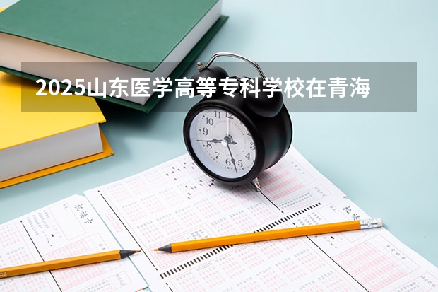 2025山东医学高等专科学校在青海招生人数计划预测