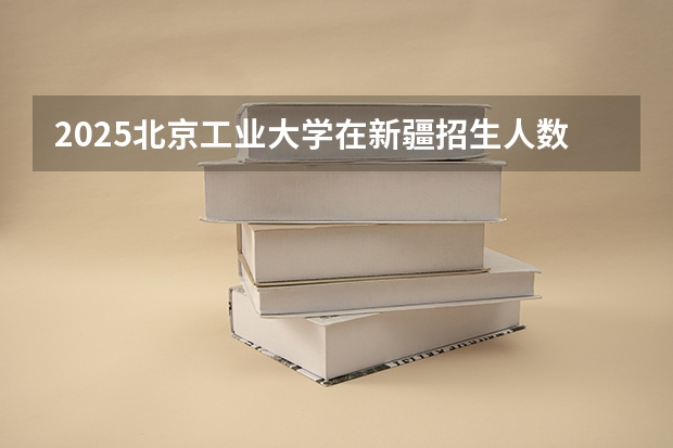 2025北京工业大学在新疆招生人数计划预测