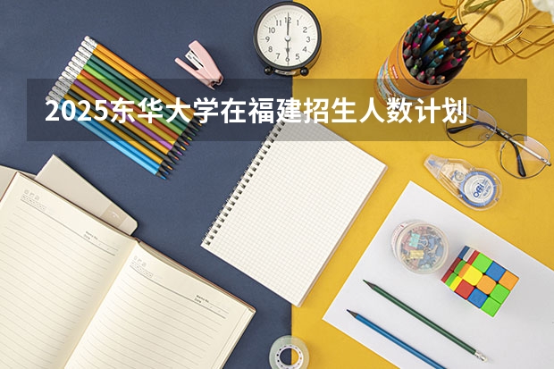 2025东华大学在福建招生人数计划预测