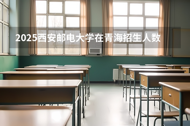 2025西安邮电大学在青海招生人数计划预测