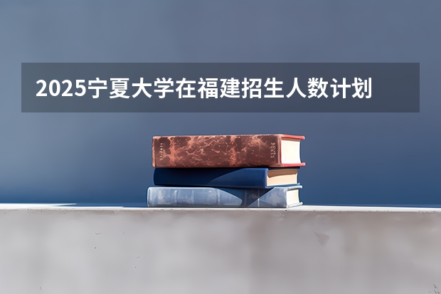 2025宁夏大学在福建招生人数计划预测