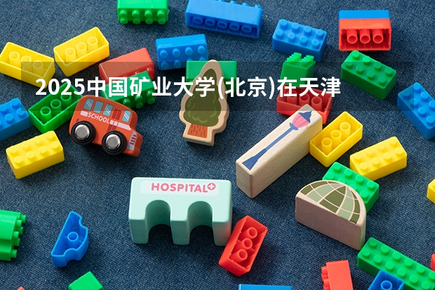 2025中国矿业大学(北京)在天津招生人数计划预测