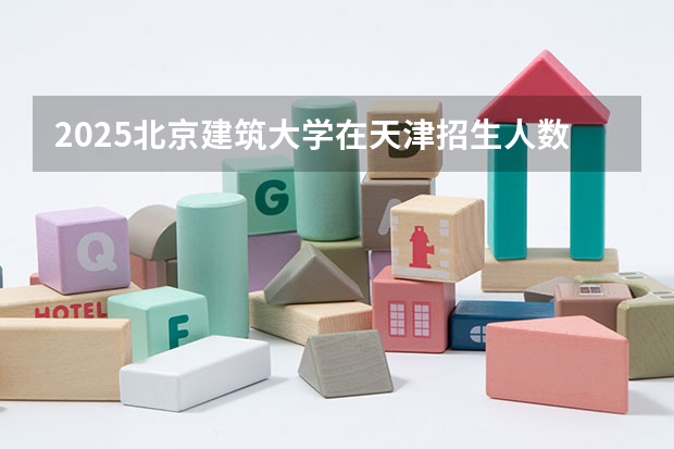 2025北京建筑大学在天津招生人数计划预测