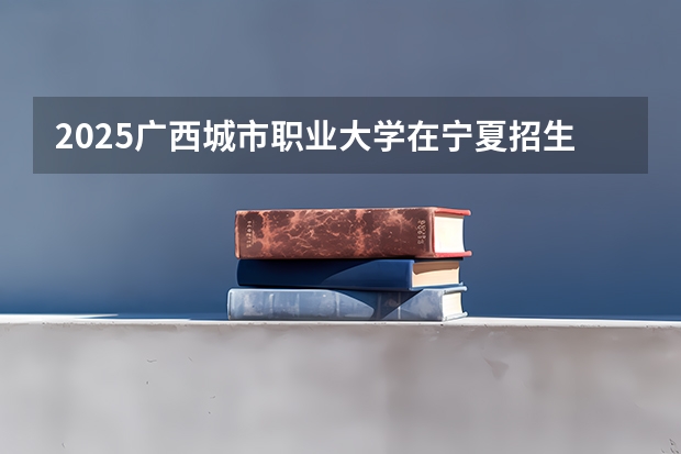2025广西城市职业大学在宁夏招生人数计划预测