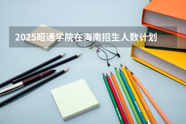 2025昭通学院在海南招生人数计划预测