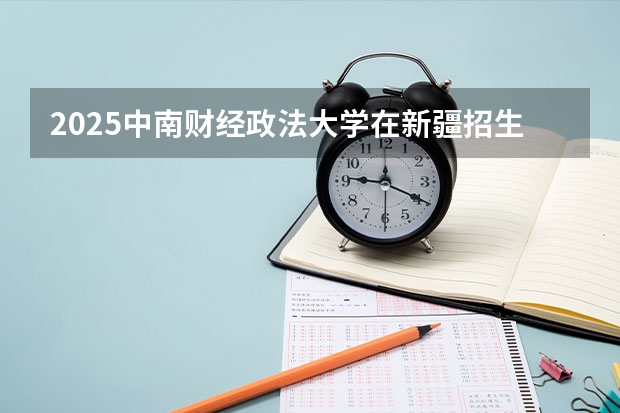 2025中南财经政法大学在新疆招生人数计划预测