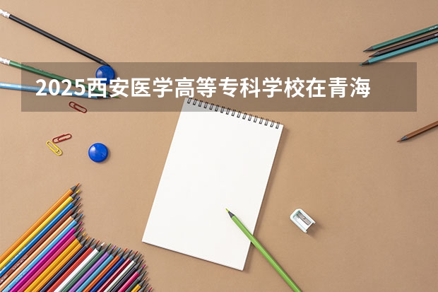 2025西安医学高等专科学校在青海招生人数计划预测