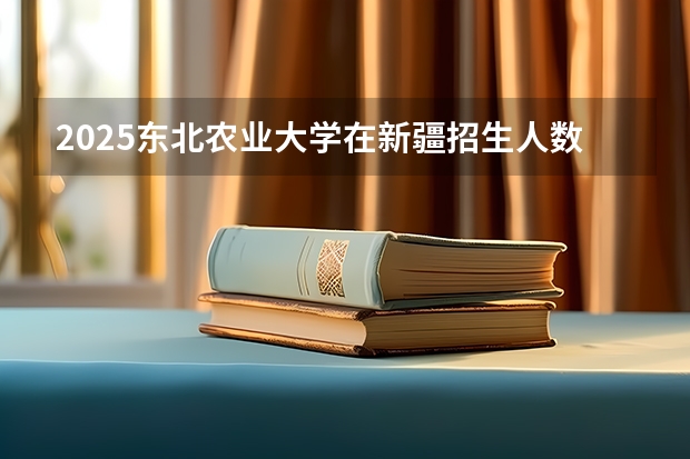 2025东北农业大学在新疆招生人数计划预测