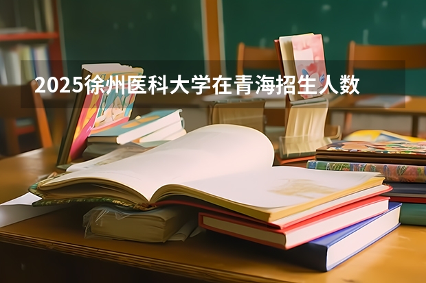 2025徐州医科大学在青海招生人数计划预测